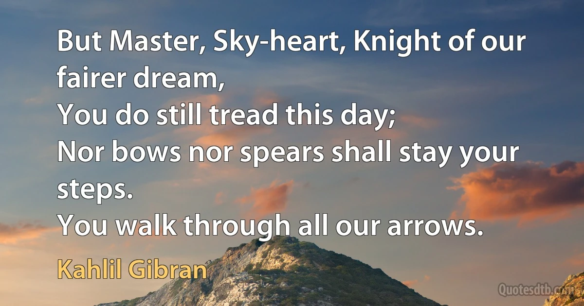 But Master, Sky-heart, Knight of our fairer dream,
You do still tread this day;
Nor bows nor spears shall stay your steps.
You walk through all our arrows. (Kahlil Gibran)