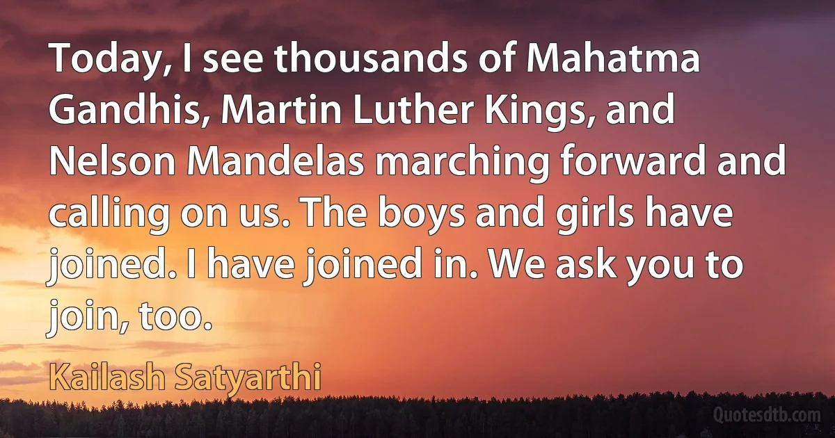 Today, I see thousands of Mahatma Gandhis, Martin Luther Kings, and Nelson Mandelas marching forward and calling on us. The boys and girls have joined. I have joined in. We ask you to join, too. (Kailash Satyarthi)