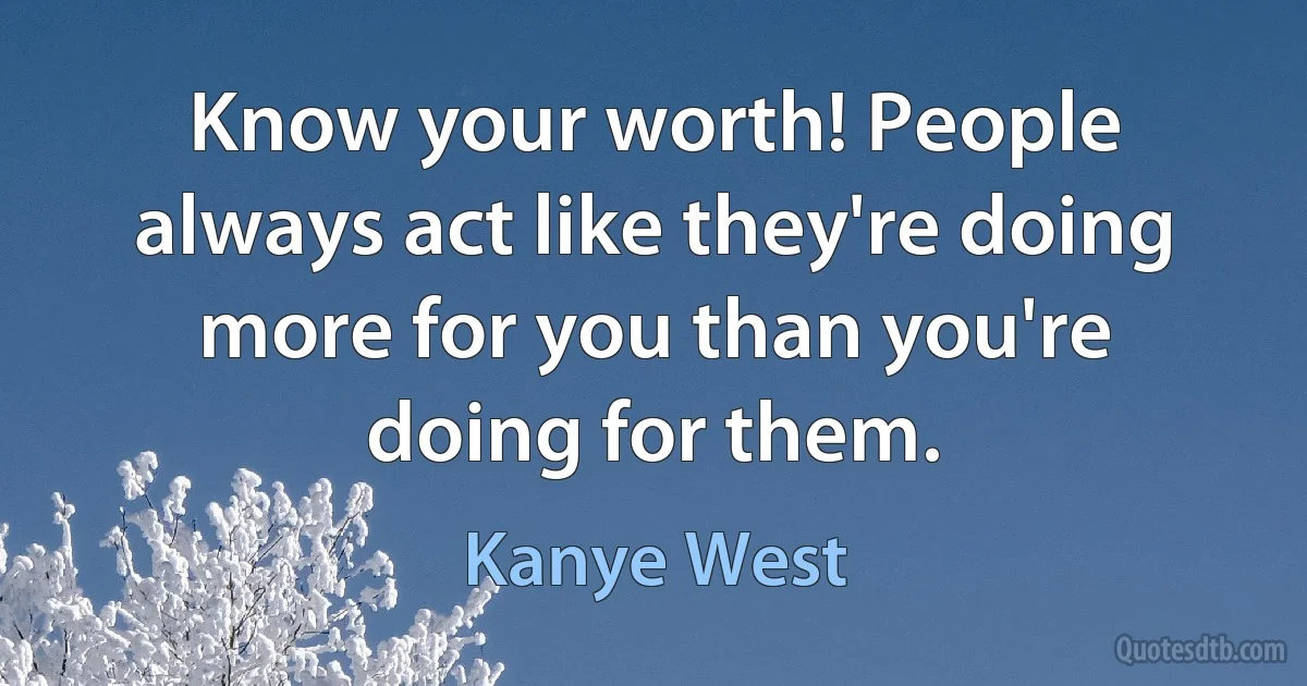 Know your worth! People always act like they're doing more for you than you're doing for them. (Kanye West)