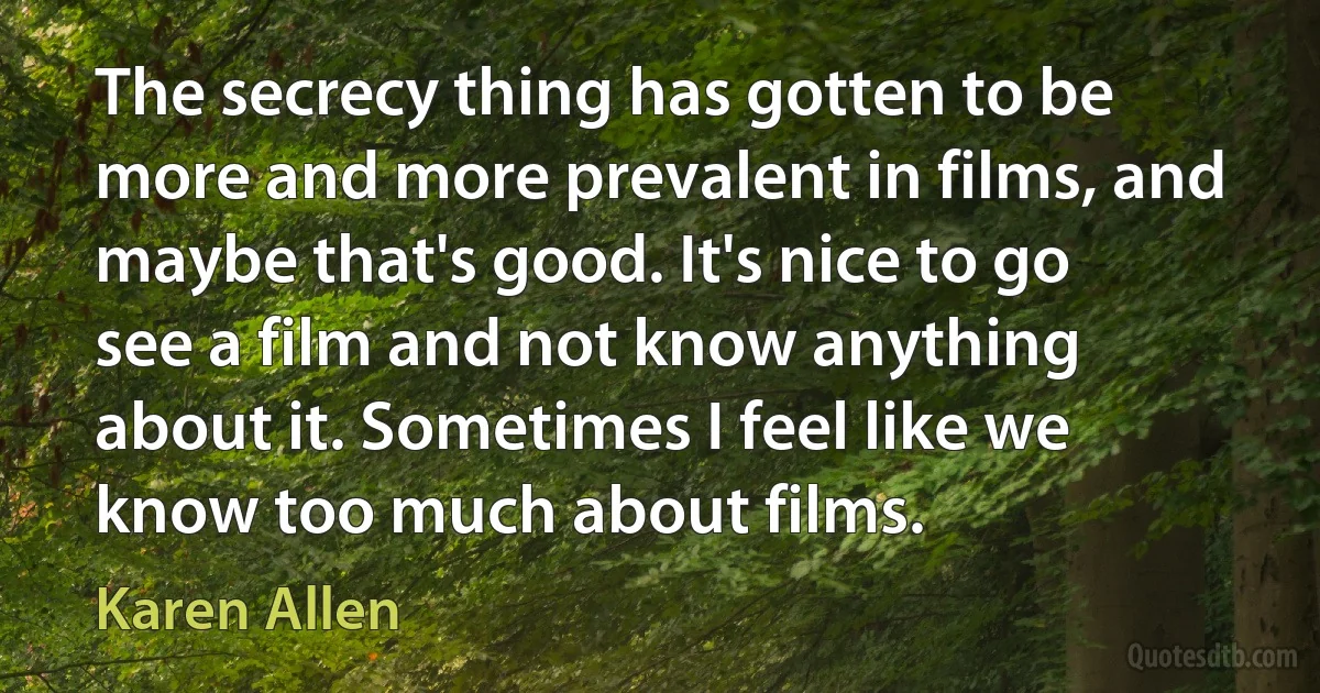 The secrecy thing has gotten to be more and more prevalent in films, and maybe that's good. It's nice to go see a film and not know anything about it. Sometimes I feel like we know too much about films. (Karen Allen)