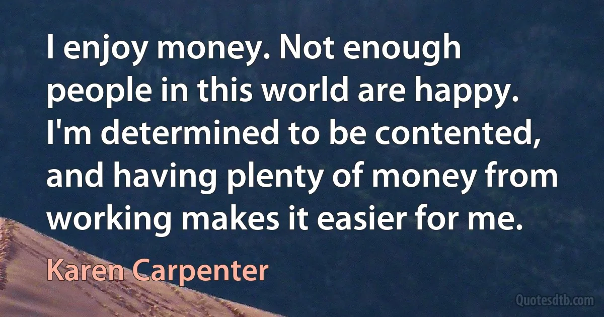 I enjoy money. Not enough people in this world are happy. I'm determined to be contented, and having plenty of money from working makes it easier for me. (Karen Carpenter)