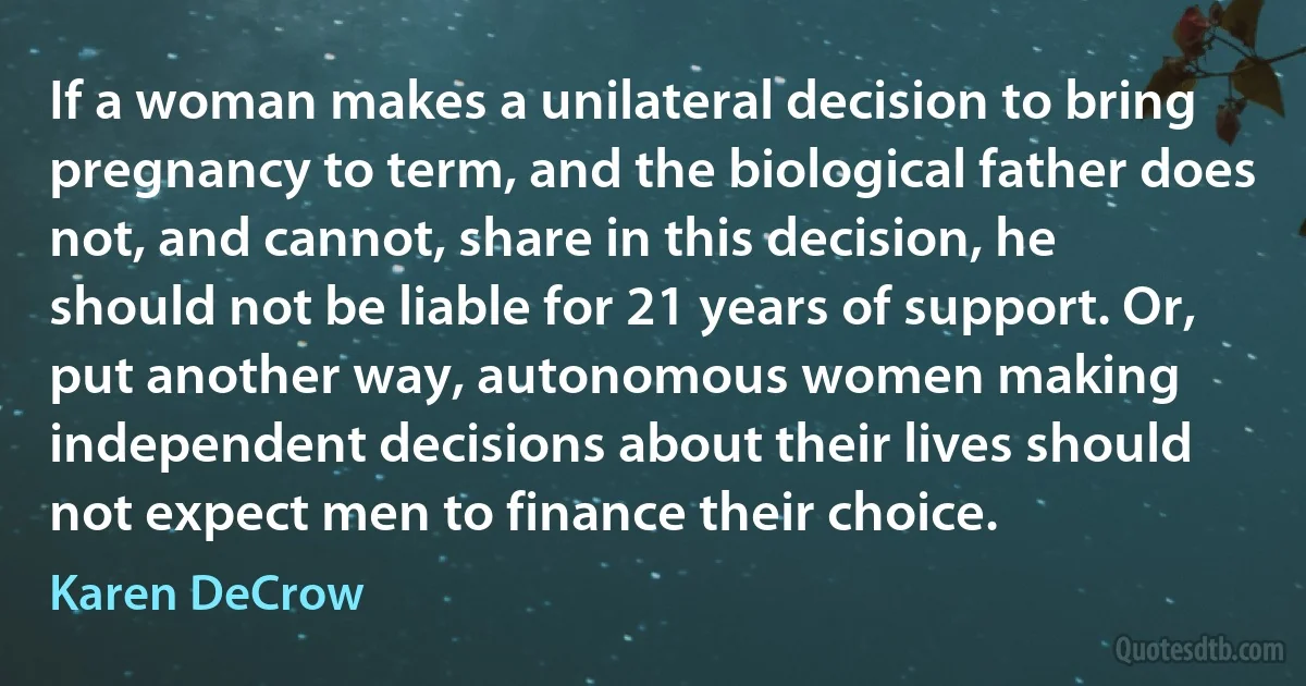 If a woman makes a unilateral decision to bring pregnancy to term, and the biological father does not, and cannot, share in this decision, he should not be liable for 21 years of support. Or, put another way, autonomous women making independent decisions about their lives should not expect men to finance their choice. (Karen DeCrow)