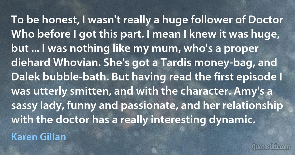 To be honest, I wasn't really a huge follower of Doctor Who before I got this part. I mean I knew it was huge, but ... I was nothing like my mum, who's a proper diehard Whovian. She's got a Tardis money-bag, and Dalek bubble-bath. But having read the first episode I was utterly smitten, and with the character. Amy's a sassy lady, funny and passionate, and her relationship with the doctor has a really interesting dynamic. (Karen Gillan)