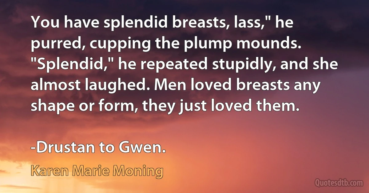 You have splendid breasts, lass," he purred, cupping the plump mounds. "Splendid," he repeated stupidly, and she almost laughed. Men loved breasts any shape or form, they just loved them.

-Drustan to Gwen. (Karen Marie Moning)