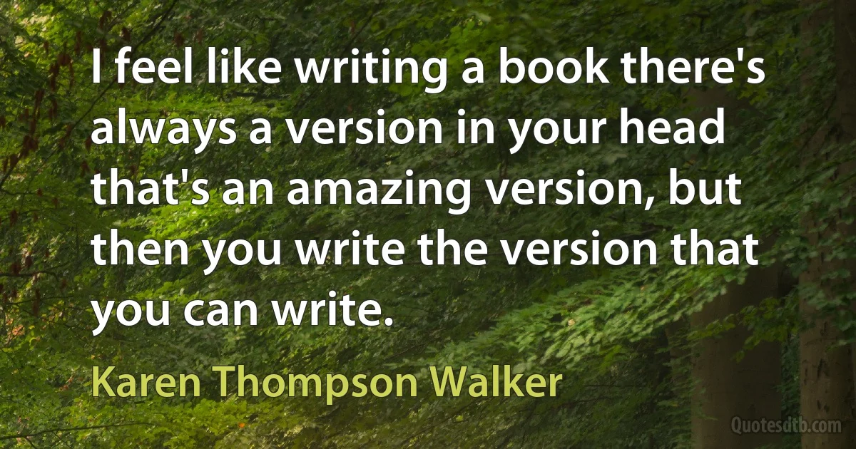 I feel like writing a book there's always a version in your head that's an amazing version, but then you write the version that you can write. (Karen Thompson Walker)