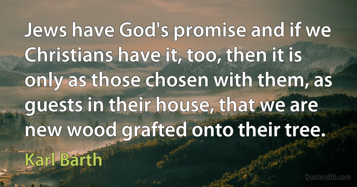 Jews have God's promise and if we Christians have it, too, then it is only as those chosen with them, as guests in their house, that we are new wood grafted onto their tree. (Karl Barth)