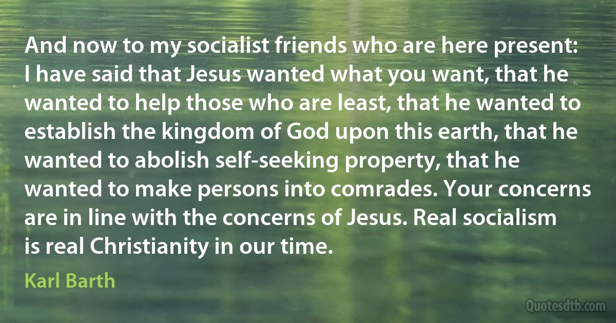 And now to my socialist friends who are here present: I have said that Jesus wanted what you want, that he wanted to help those who are least, that he wanted to establish the kingdom of God upon this earth, that he wanted to abolish self-seeking property, that he wanted to make persons into comrades. Your concerns are in line with the concerns of Jesus. Real socialism is real Christianity in our time. (Karl Barth)