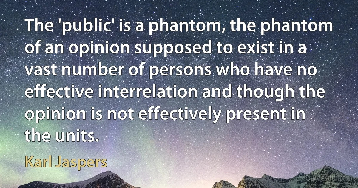 The 'public' is a phantom, the phantom of an opinion supposed to exist in a vast number of persons who have no effective interrelation and though the opinion is not effectively present in the units. (Karl Jaspers)