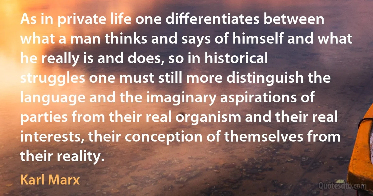 As in private life one differentiates between what a man thinks and says of himself and what he really is and does, so in historical struggles one must still more distinguish the language and the imaginary aspirations of parties from their real organism and their real interests, their conception of themselves from their reality. (Karl Marx)