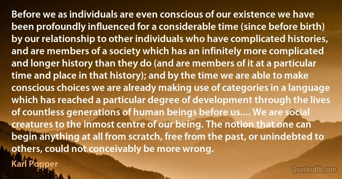 Before we as individuals are even conscious of our existence we have been profoundly influenced for a considerable time (since before birth) by our relationship to other individuals who have complicated histories, and are members of a society which has an infinitely more complicated and longer history than they do (and are members of it at a particular time and place in that history); and by the time we are able to make conscious choices we are already making use of categories in a language which has reached a particular degree of development through the lives of countless generations of human beings before us.... We are social creatures to the inmost centre of our being. The notion that one can begin anything at all from scratch, free from the past, or unindebted to others, could not conceivably be more wrong. (Karl Popper)