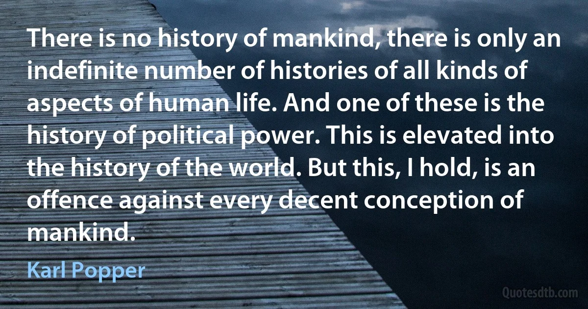 There is no history of mankind, there is only an indefinite number of histories of all kinds of aspects of human life. And one of these is the history of political power. This is elevated into the history of the world. But this, I hold, is an offence against every decent conception of mankind. (Karl Popper)