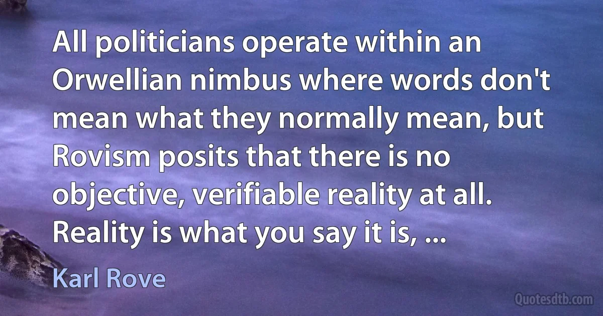 All politicians operate within an Orwellian nimbus where words don't mean what they normally mean, but Rovism posits that there is no objective, verifiable reality at all. Reality is what you say it is, ... (Karl Rove)