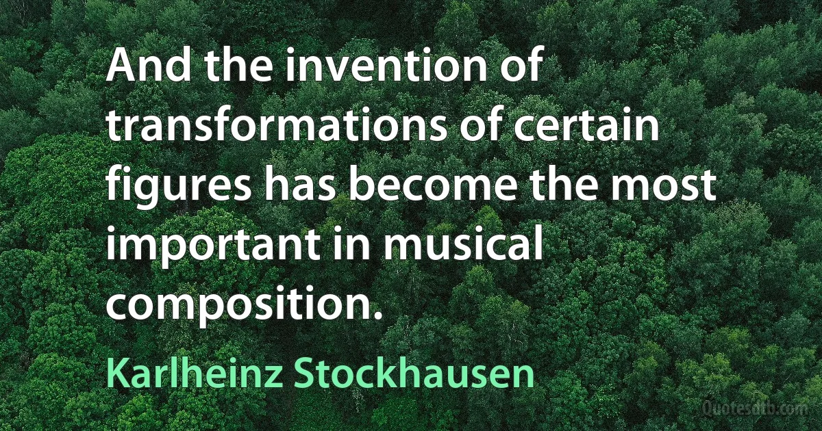 And the invention of transformations of certain figures has become the most important in musical composition. (Karlheinz Stockhausen)