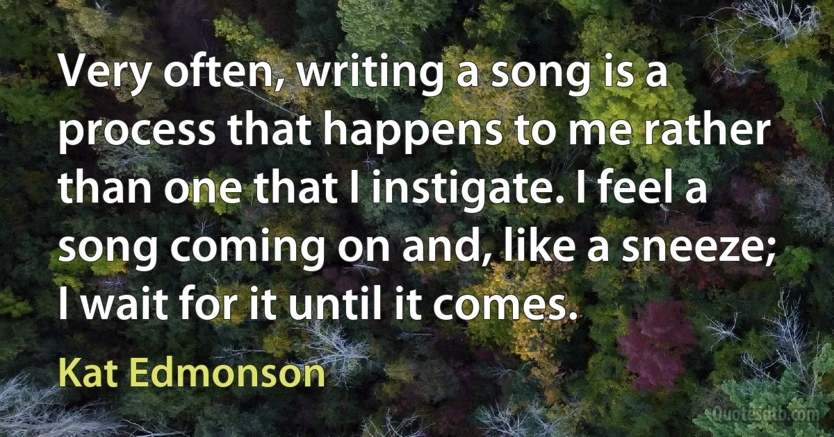 Very often, writing a song is a process that happens to me rather than one that I instigate. I feel a song coming on and, like a sneeze; I wait for it until it comes. (Kat Edmonson)