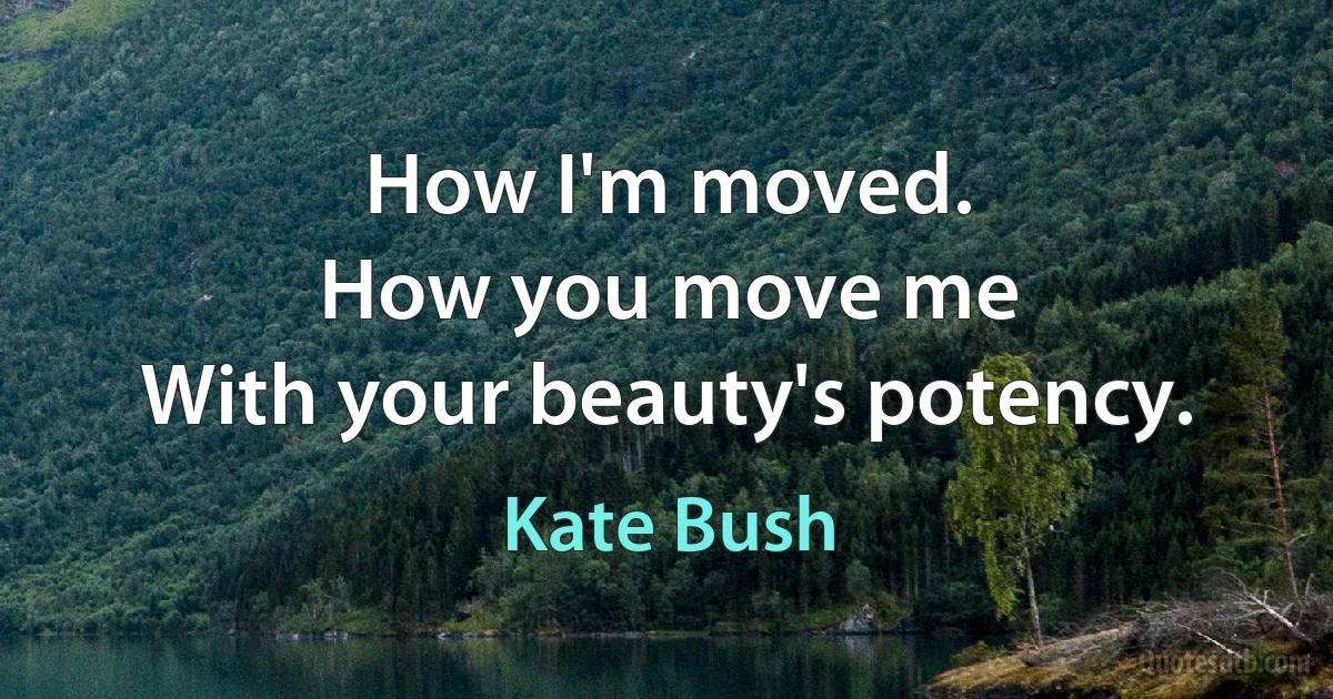 How I'm moved.
How you move me
With your beauty's potency. (Kate Bush)