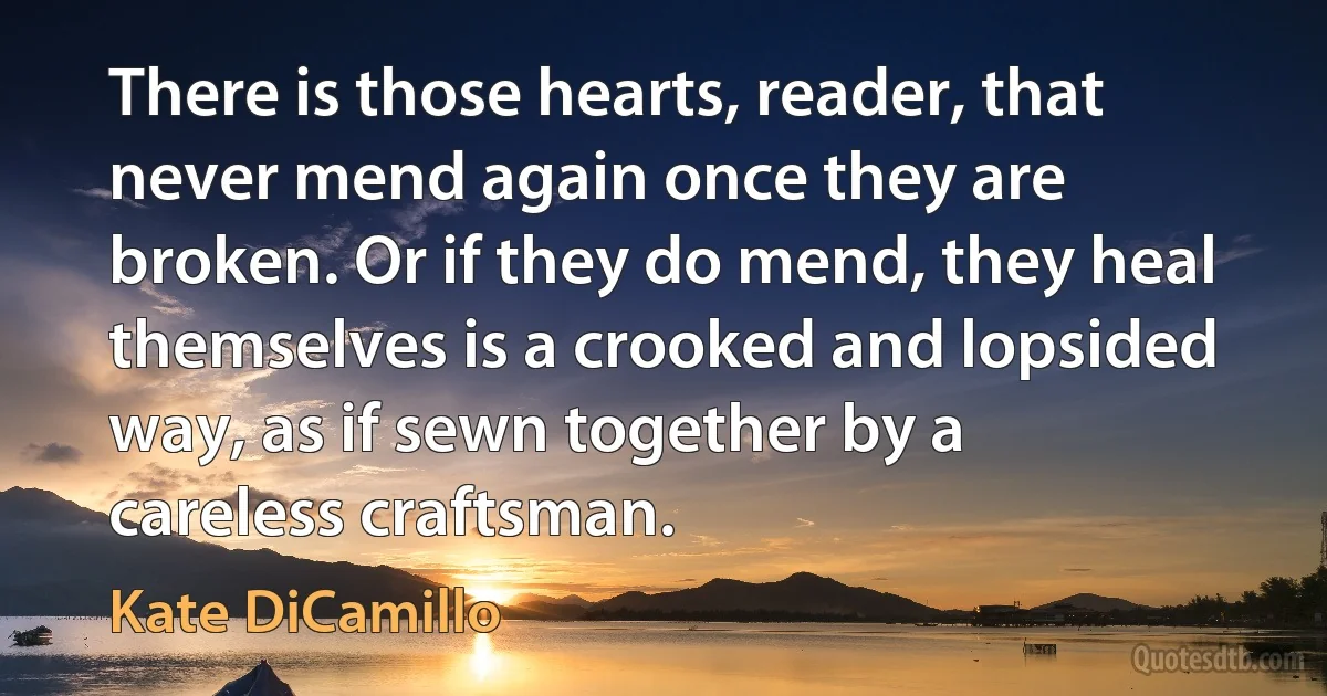 There is those hearts, reader, that never mend again once they are broken. Or if they do mend, they heal themselves is a crooked and lopsided way, as if sewn together by a careless craftsman. (Kate DiCamillo)