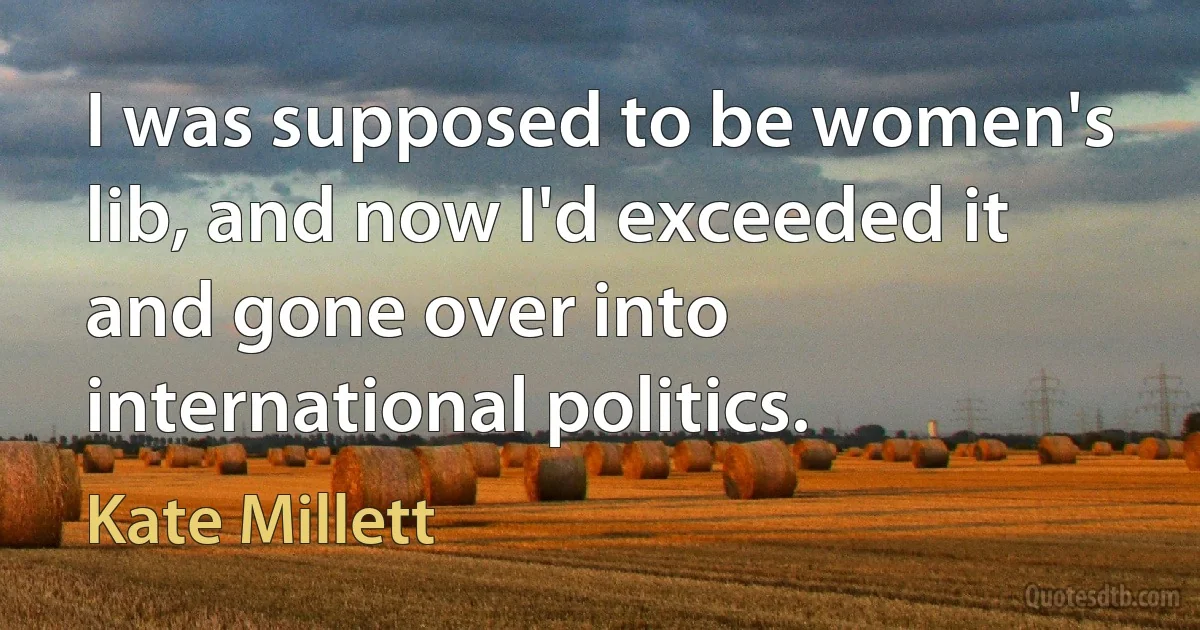 I was supposed to be women's lib, and now I'd exceeded it and gone over into international politics. (Kate Millett)