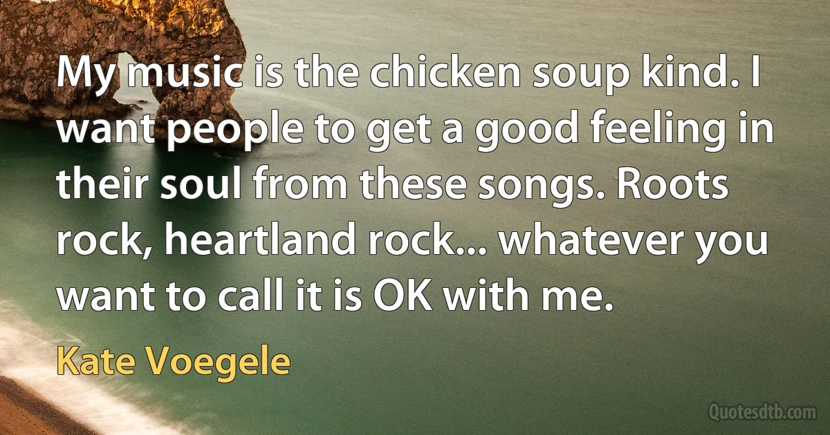 My music is the chicken soup kind. I want people to get a good feeling in their soul from these songs. Roots rock, heartland rock... whatever you want to call it is OK with me. (Kate Voegele)