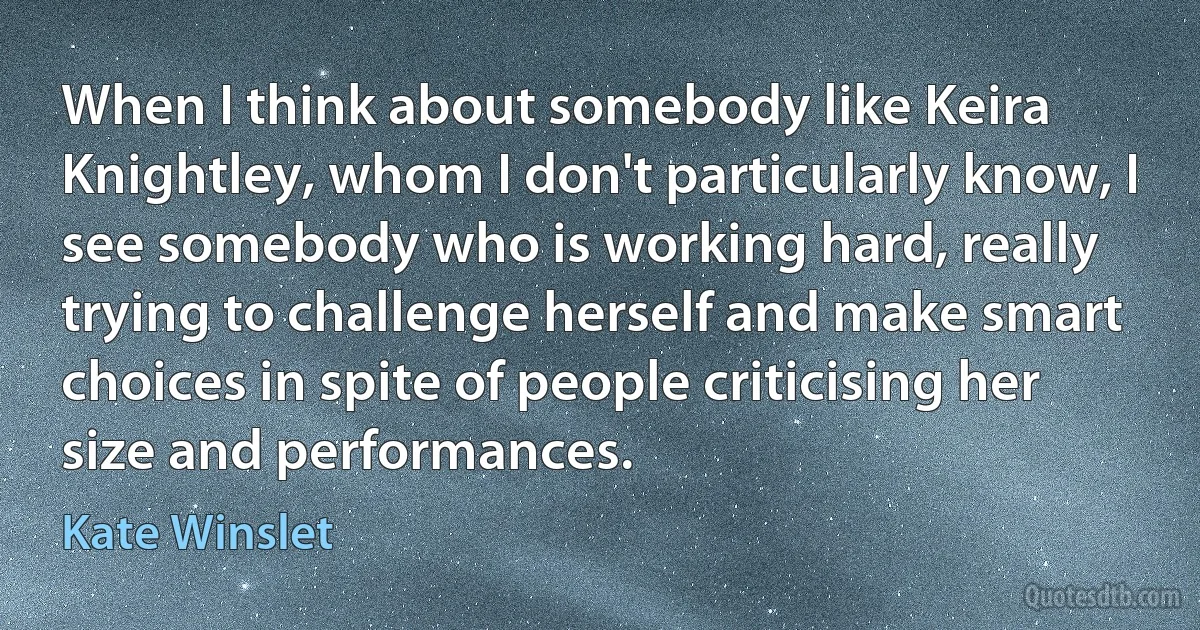 When I think about somebody like Keira Knightley, whom I don't particularly know, I see somebody who is working hard, really trying to challenge herself and make smart choices in spite of people criticising her size and performances. (Kate Winslet)