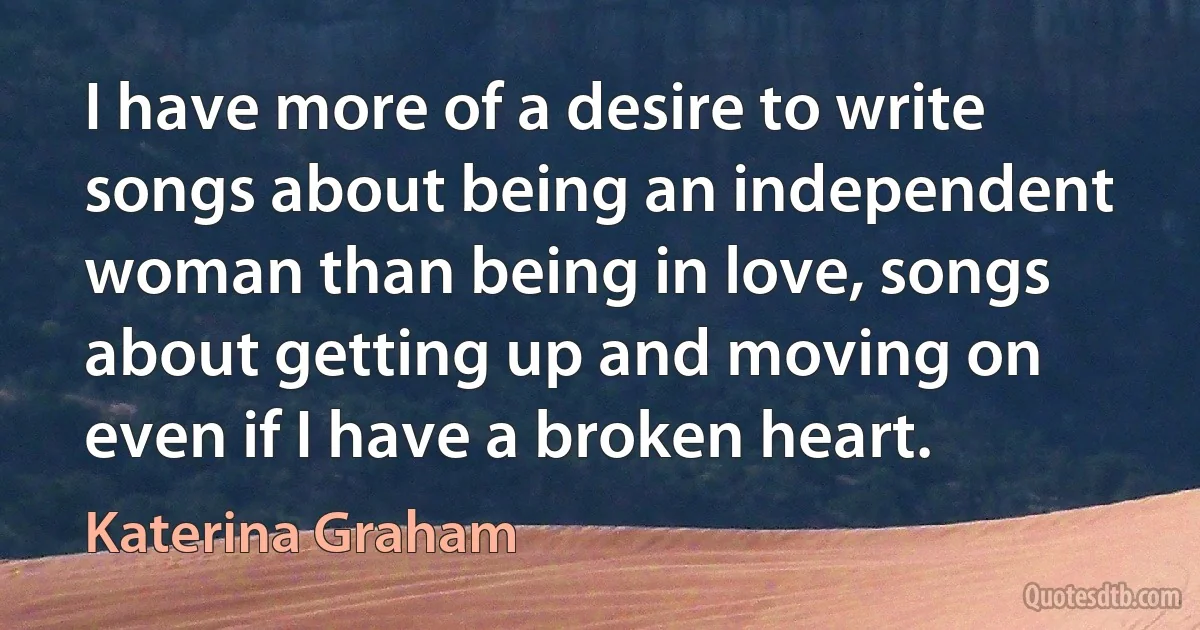 I have more of a desire to write songs about being an independent woman than being in love, songs about getting up and moving on even if I have a broken heart. (Katerina Graham)