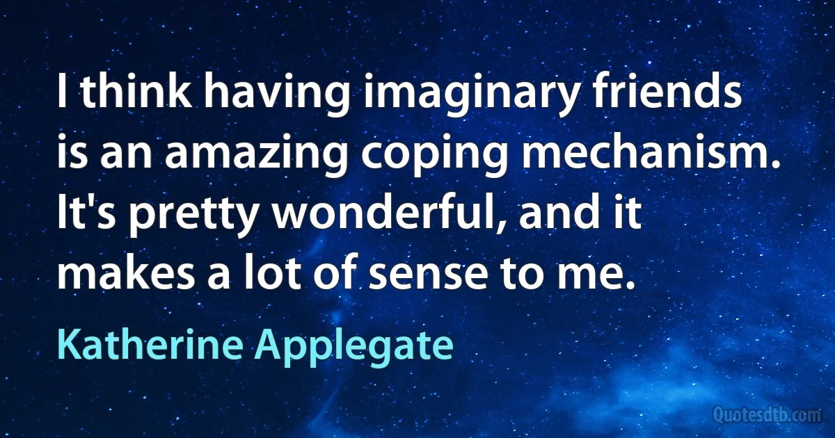 I think having imaginary friends is an amazing coping mechanism. It's pretty wonderful, and it makes a lot of sense to me. (Katherine Applegate)