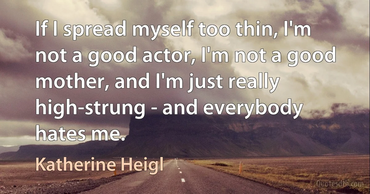 If I spread myself too thin, I'm not a good actor, I'm not a good mother, and I'm just really high-strung - and everybody hates me. (Katherine Heigl)