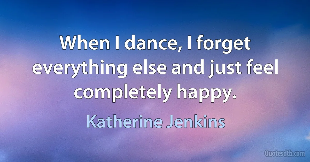 When I dance, I forget everything else and just feel completely happy. (Katherine Jenkins)