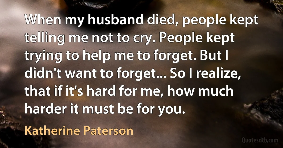 When my husband died, people kept telling me not to cry. People kept trying to help me to forget. But I didn't want to forget... So I realize, that if it's hard for me, how much harder it must be for you. (Katherine Paterson)