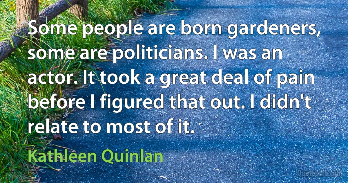 Some people are born gardeners, some are politicians. I was an actor. It took a great deal of pain before I figured that out. I didn't relate to most of it. (Kathleen Quinlan)