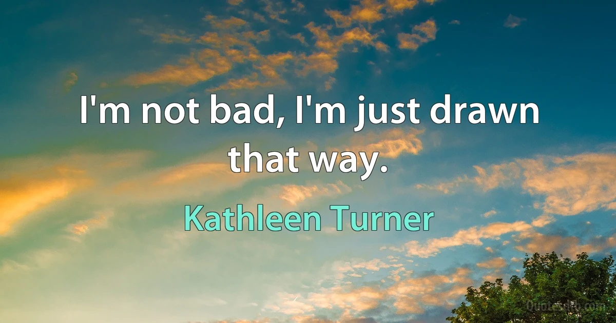 I'm not bad, I'm just drawn that way. (Kathleen Turner)