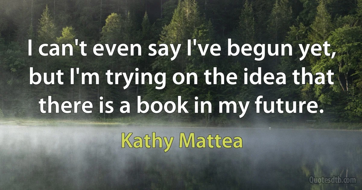 I can't even say I've begun yet, but I'm trying on the idea that there is a book in my future. (Kathy Mattea)