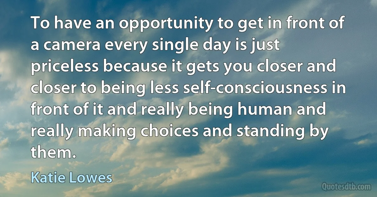 To have an opportunity to get in front of a camera every single day is just priceless because it gets you closer and closer to being less self-consciousness in front of it and really being human and really making choices and standing by them. (Katie Lowes)