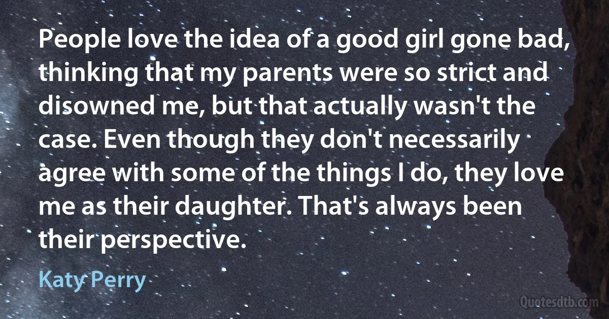 People love the idea of a good girl gone bad, thinking that my parents were so strict and disowned me, but that actually wasn't the case. Even though they don't necessarily agree with some of the things I do, they love me as their daughter. That's always been their perspective. (Katy Perry)