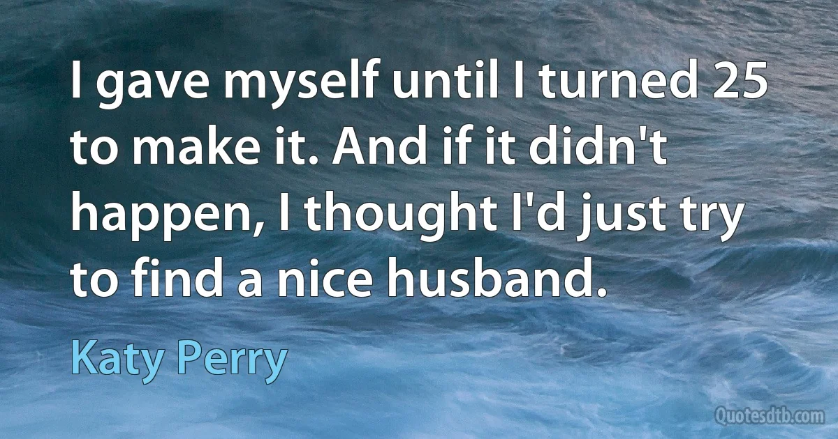 I gave myself until I turned 25 to make it. And if it didn't happen, I thought I'd just try to find a nice husband. (Katy Perry)