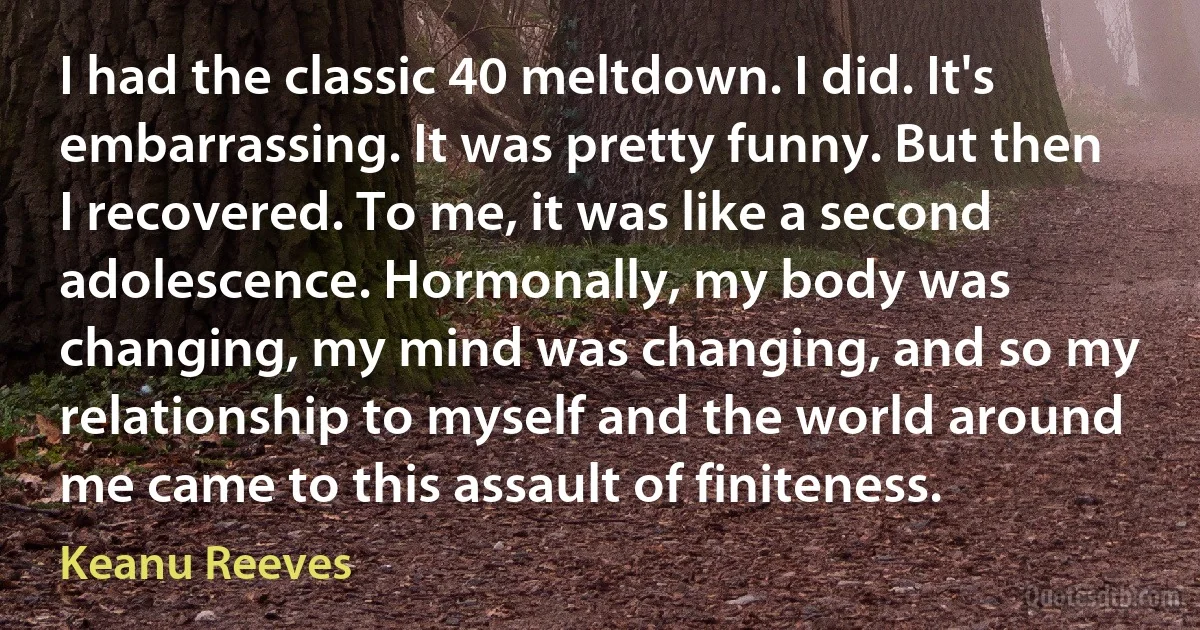 I had the classic 40 meltdown. I did. It's embarrassing. It was pretty funny. But then I recovered. To me, it was like a second adolescence. Hormonally, my body was changing, my mind was changing, and so my relationship to myself and the world around me came to this assault of finiteness. (Keanu Reeves)