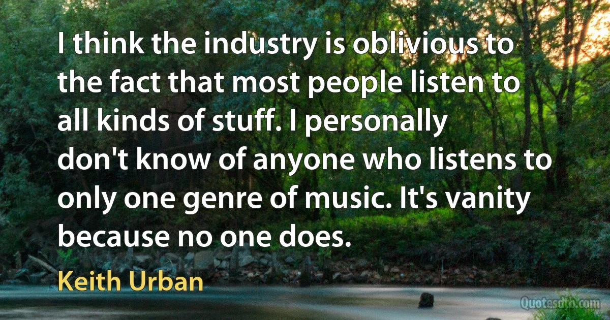 I think the industry is oblivious to the fact that most people listen to all kinds of stuff. I personally don't know of anyone who listens to only one genre of music. It's vanity because no one does. (Keith Urban)