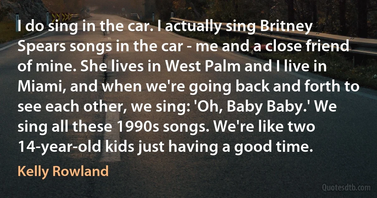 I do sing in the car. I actually sing Britney Spears songs in the car - me and a close friend of mine. She lives in West Palm and I live in Miami, and when we're going back and forth to see each other, we sing: 'Oh, Baby Baby.' We sing all these 1990s songs. We're like two 14-year-old kids just having a good time. (Kelly Rowland)