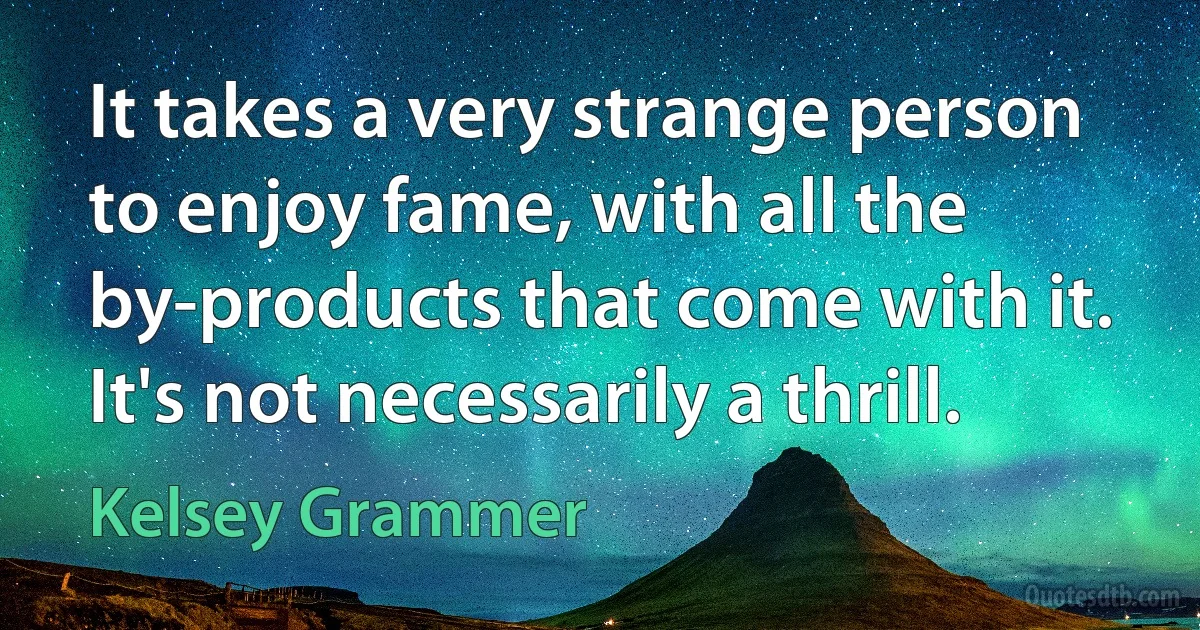 It takes a very strange person to enjoy fame, with all the by-products that come with it. It's not necessarily a thrill. (Kelsey Grammer)