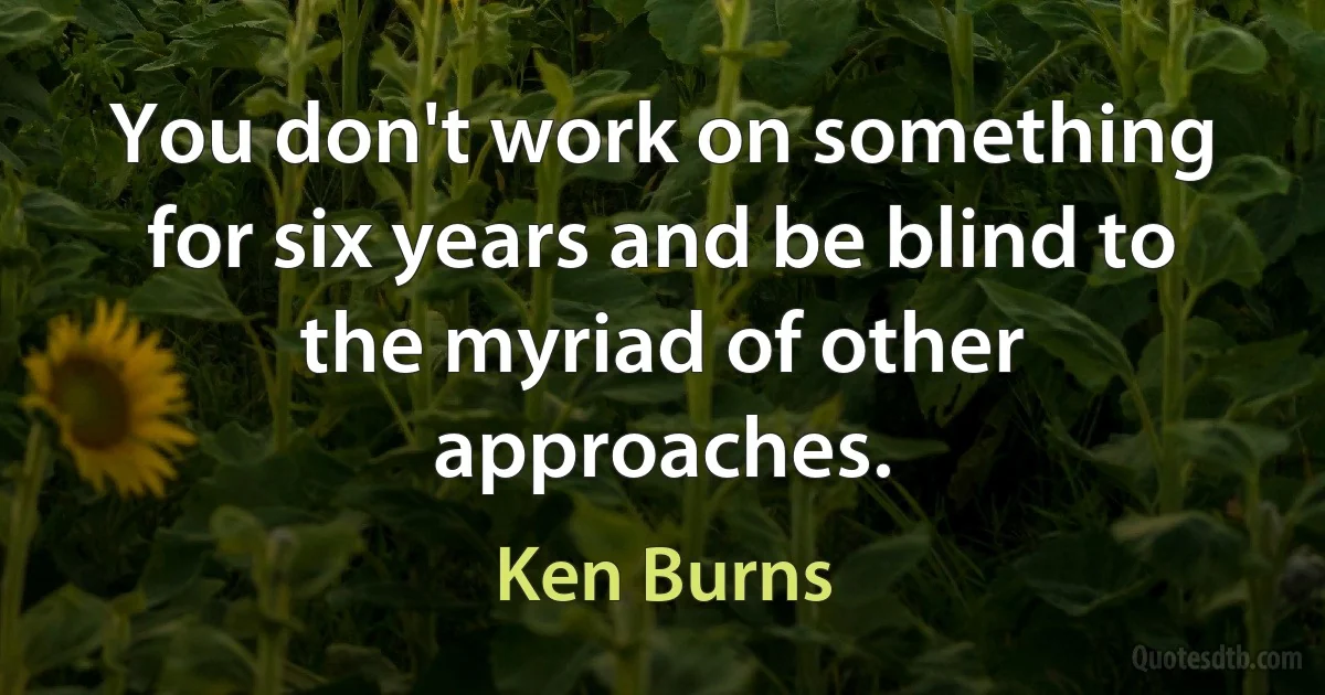 You don't work on something for six years and be blind to the myriad of other approaches. (Ken Burns)