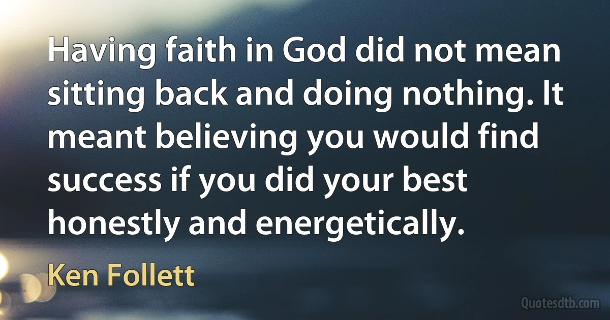 Having faith in God did not mean sitting back and doing nothing. It meant believing you would find success if you did your best honestly and energetically. (Ken Follett)