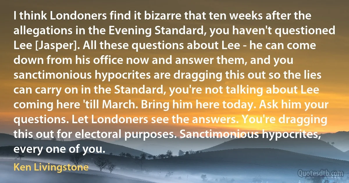 I think Londoners find it bizarre that ten weeks after the allegations in the Evening Standard, you haven't questioned Lee [Jasper]. All these questions about Lee - he can come down from his office now and answer them, and you sanctimonious hypocrites are dragging this out so the lies can carry on in the Standard, you're not talking about Lee coming here 'till March. Bring him here today. Ask him your questions. Let Londoners see the answers. You're dragging this out for electoral purposes. Sanctimonious hypocrites, every one of you. (Ken Livingstone)