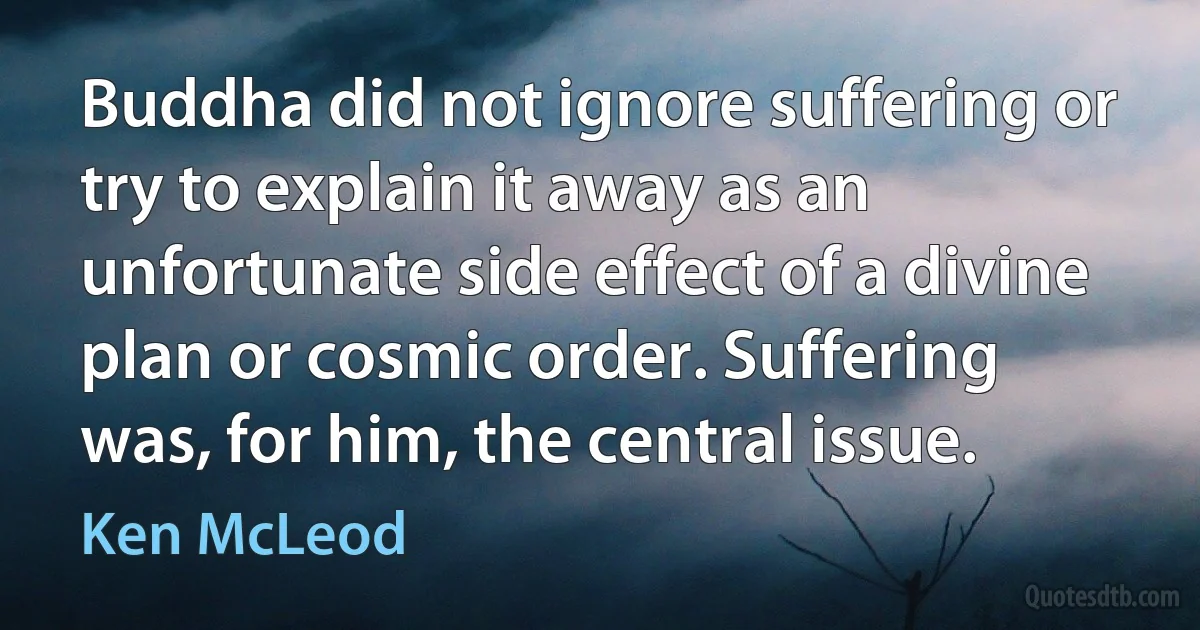 Buddha did not ignore suffering or try to explain it away as an unfortunate side effect of a divine plan or cosmic order. Suffering was, for him, the central issue. (Ken McLeod)