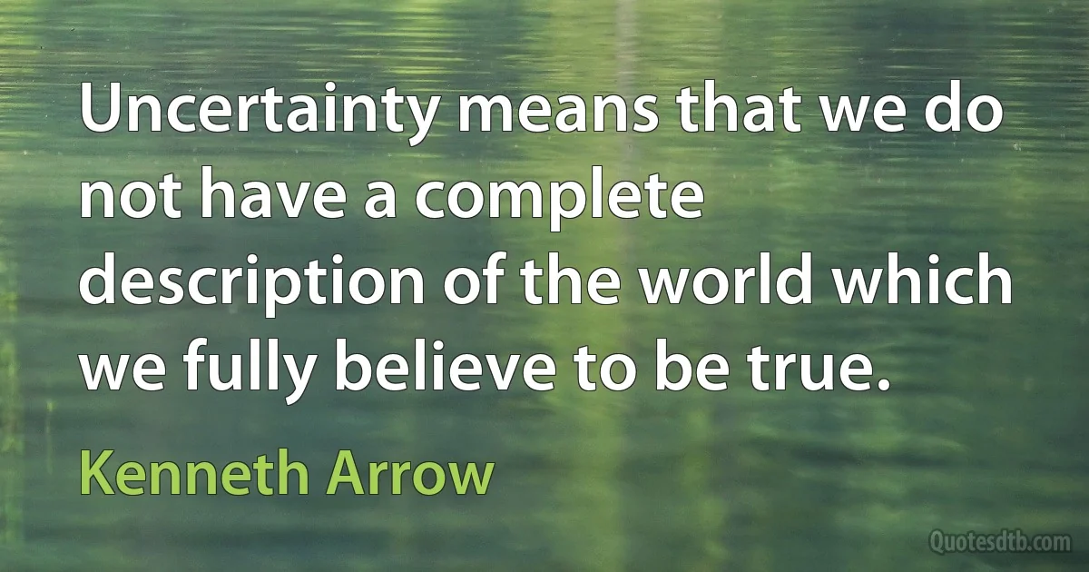 Uncertainty means that we do not have a complete description of the world which we fully believe to be true. (Kenneth Arrow)