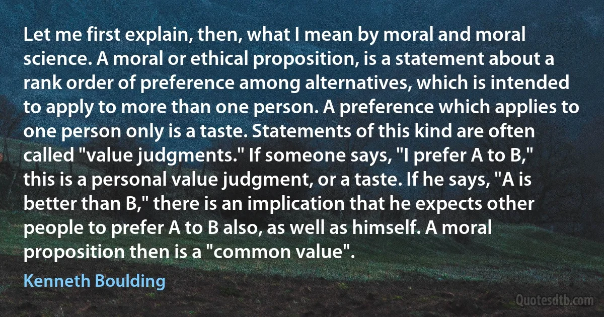 Let me first explain, then, what I mean by moral and moral science. A moral or ethical proposition, is a statement about a rank order of preference among alternatives, which is intended to apply to more than one person. A preference which applies to one person only is a taste. Statements of this kind are often called "value judgments." If someone says, "I prefer A to B," this is a personal value judgment, or a taste. If he says, "A is better than B," there is an implication that he expects other people to prefer A to B also, as well as himself. A moral proposition then is a "common value". (Kenneth Boulding)