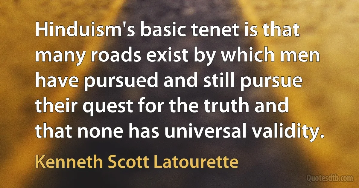 Hinduism's basic tenet is that many roads exist by which men have pursued and still pursue their quest for the truth and that none has universal validity. (Kenneth Scott Latourette)