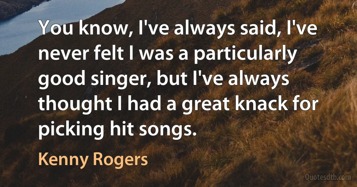 You know, I've always said, I've never felt I was a particularly good singer, but I've always thought I had a great knack for picking hit songs. (Kenny Rogers)