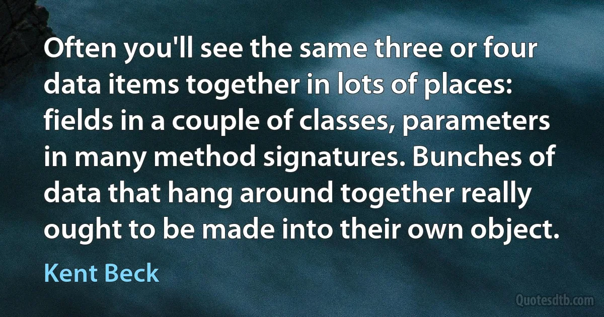 Often you'll see the same three or four data items together in lots of places: fields in a couple of classes, parameters in many method signatures. Bunches of data that hang around together really ought to be made into their own object. (Kent Beck)