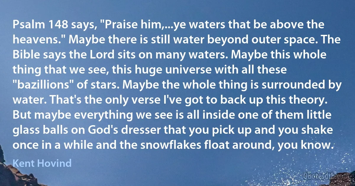 Psalm 148 says, "Praise him,...ye waters that be above the heavens." Maybe there is still water beyond outer space. The Bible says the Lord sits on many waters. Maybe this whole thing that we see, this huge universe with all these "bazillions" of stars. Maybe the whole thing is surrounded by water. That's the only verse I've got to back up this theory. But maybe everything we see is all inside one of them little glass balls on God's dresser that you pick up and you shake once in a while and the snowflakes float around, you know. (Kent Hovind)