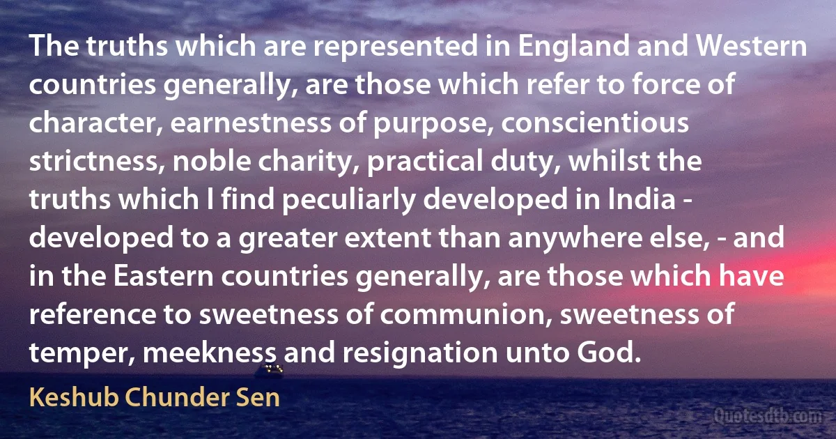 The truths which are represented in England and Western countries generally, are those which refer to force of character, earnestness of purpose, conscientious strictness, noble charity, practical duty, whilst the truths which I find peculiarly developed in India - developed to a greater extent than anywhere else, - and in the Eastern countries generally, are those which have reference to sweetness of communion, sweetness of temper, meekness and resignation unto God. (Keshub Chunder Sen)