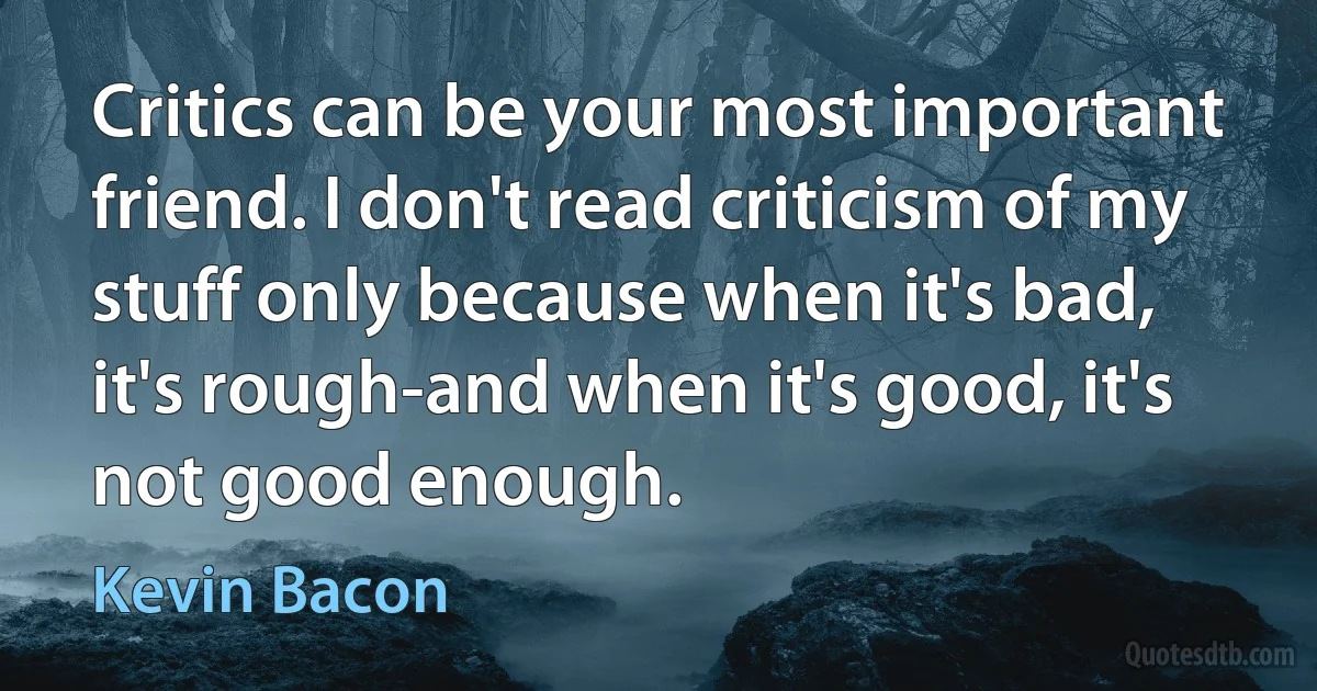 Critics can be your most important friend. I don't read criticism of my stuff only because when it's bad, it's rough-and when it's good, it's not good enough. (Kevin Bacon)